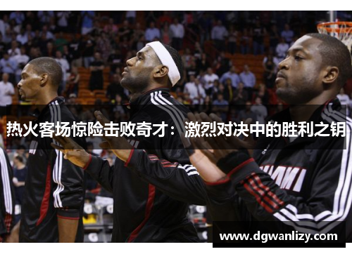 热火客场惊险击败奇才：激烈对决中的胜利之钥