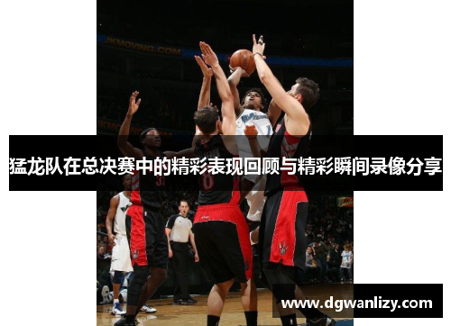 猛龙队在总决赛中的精彩表现回顾与精彩瞬间录像分享