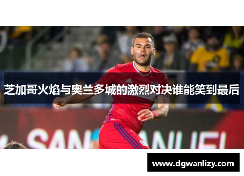 芝加哥火焰与奥兰多城的激烈对决谁能笑到最后
